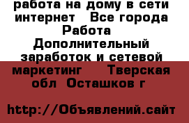 работа на дому в сети интернет - Все города Работа » Дополнительный заработок и сетевой маркетинг   . Тверская обл.,Осташков г.